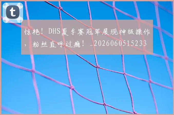惊艳!DHS夏季赛冠军展现神级操作,粉丝直呼过瘾!_20260605152331