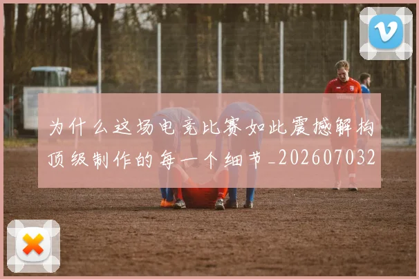 为什么这场电竞比赛如此震撼解构顶级制作的每一个细节_20260703212037