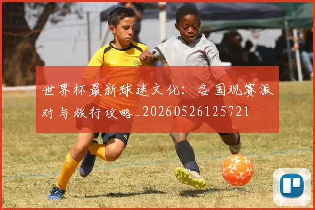 世界杯最新球迷文化:各国观赛派对与旅行攻略_20260526125721