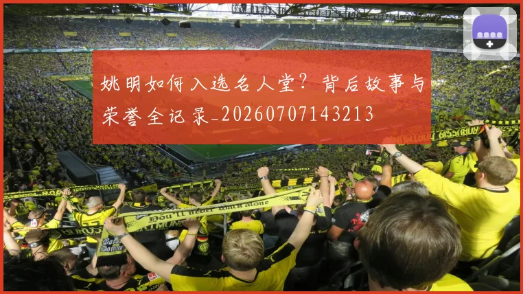 姚明如何入选名人堂？背后故事与荣誉全记录_20260707143213