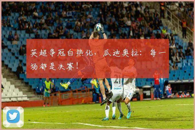 英超争冠白热化,瓜迪奥拉:每一场都是决赛!
