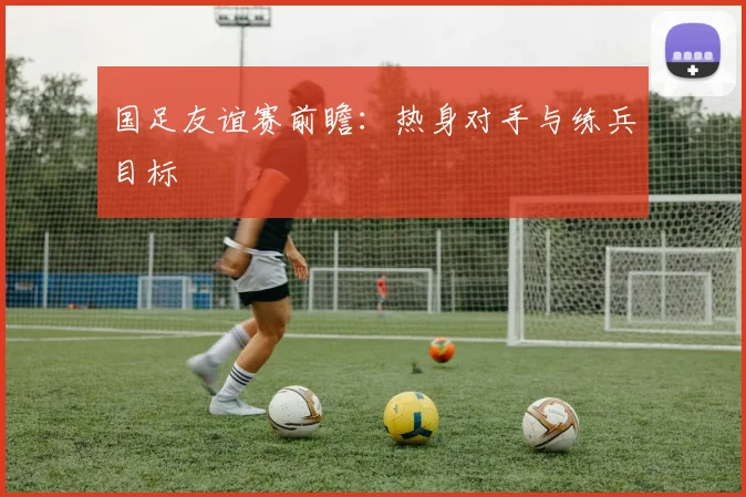 国足友谊赛前瞻:热身对手与练兵目标