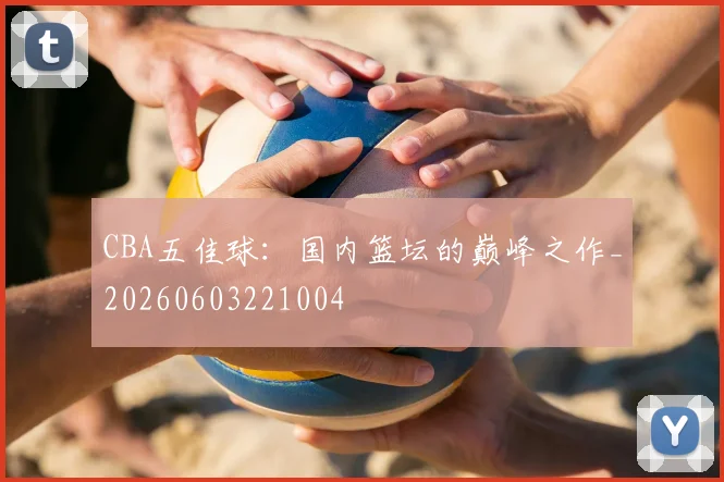 CBA五佳球:国内篮坛的巅峰之作_20260603221004