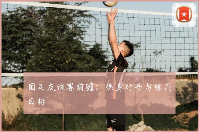 国足友谊赛前瞻:热身对手与练兵目标