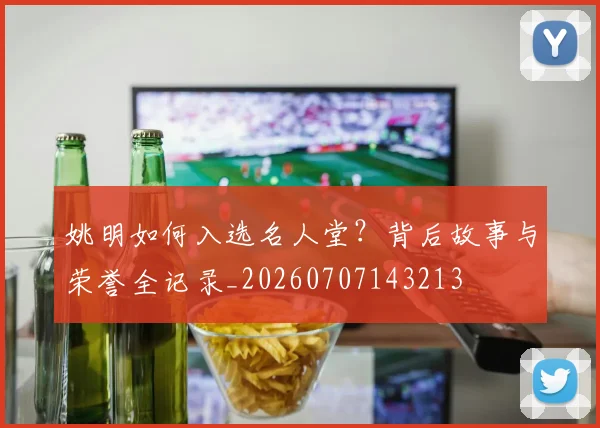 姚明如何入选名人堂？背后故事与荣誉全记录_20260707143213