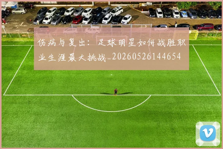 伤病与复出：足球明星如何战胜职业生涯最大挑战_20260526144654