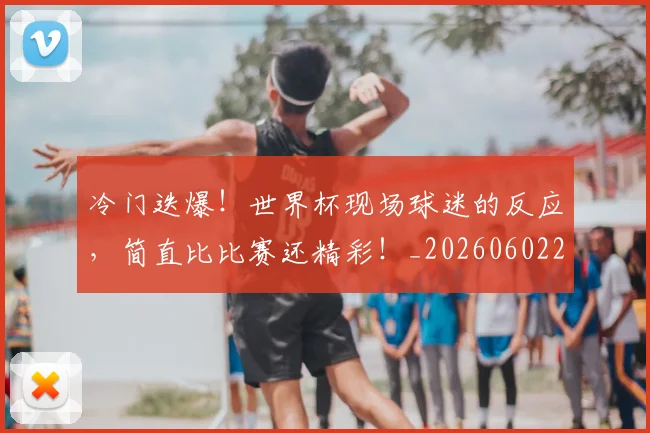 冷门迭爆!世界杯现场球迷的反应,简直比比赛还精彩!_20260602212500