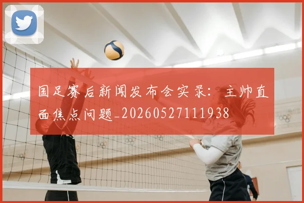 国足赛后新闻发布会实录:主帅直面焦点问题_20260527111938